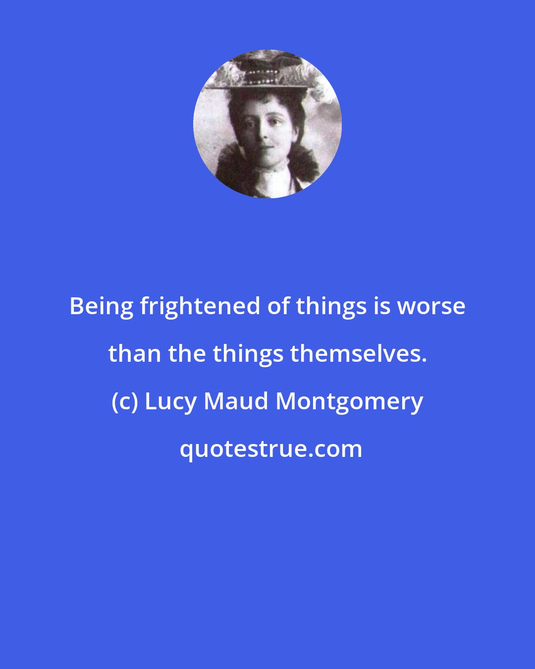 Lucy Maud Montgomery: Being frightened of things is worse than the things themselves.