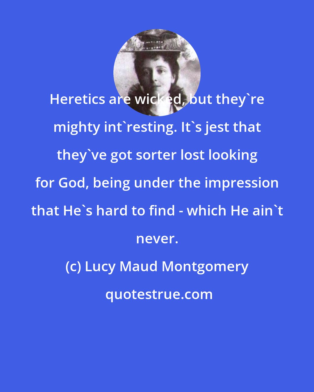 Lucy Maud Montgomery: Heretics are wicked, but they're mighty int'resting. It's jest that they've got sorter lost looking for God, being under the impression that He's hard to find - which He ain't never.