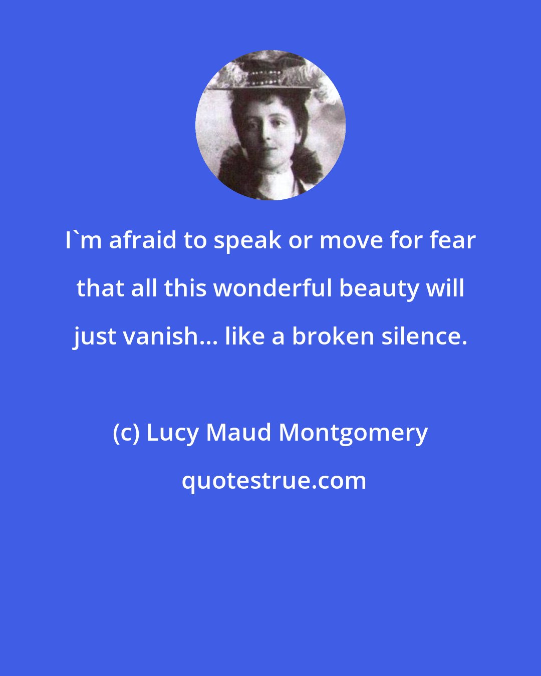 Lucy Maud Montgomery: I'm afraid to speak or move for fear that all this wonderful beauty will just vanish... like a broken silence.