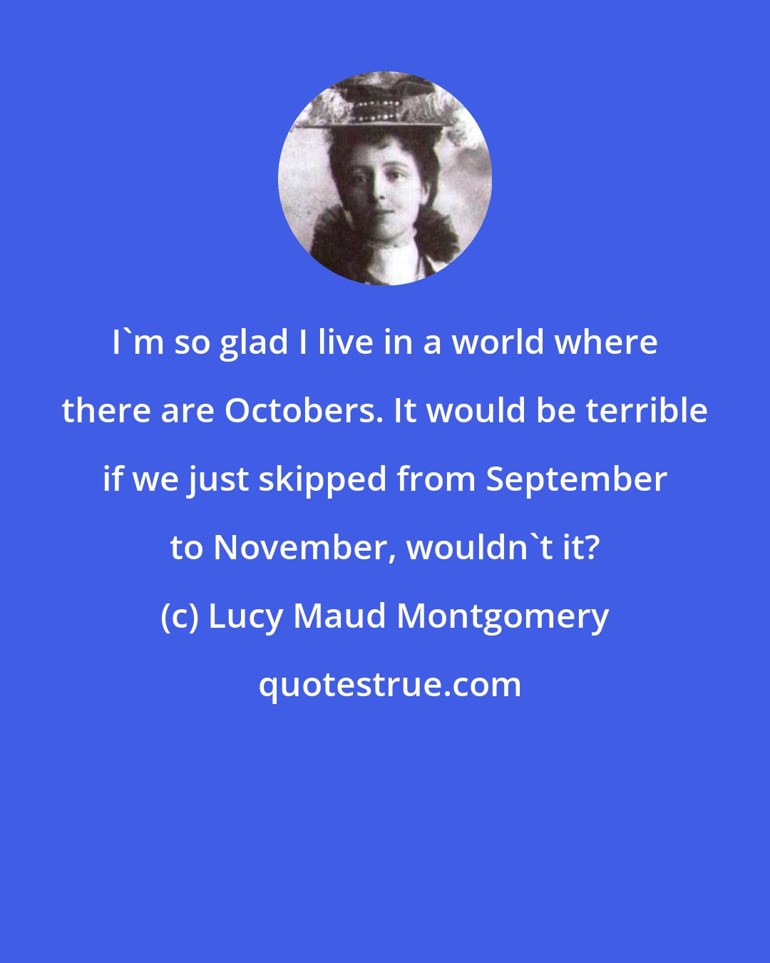 Lucy Maud Montgomery: I'm so glad I live in a world where there are Octobers. It would be terrible if we just skipped from September to November, wouldn't it?