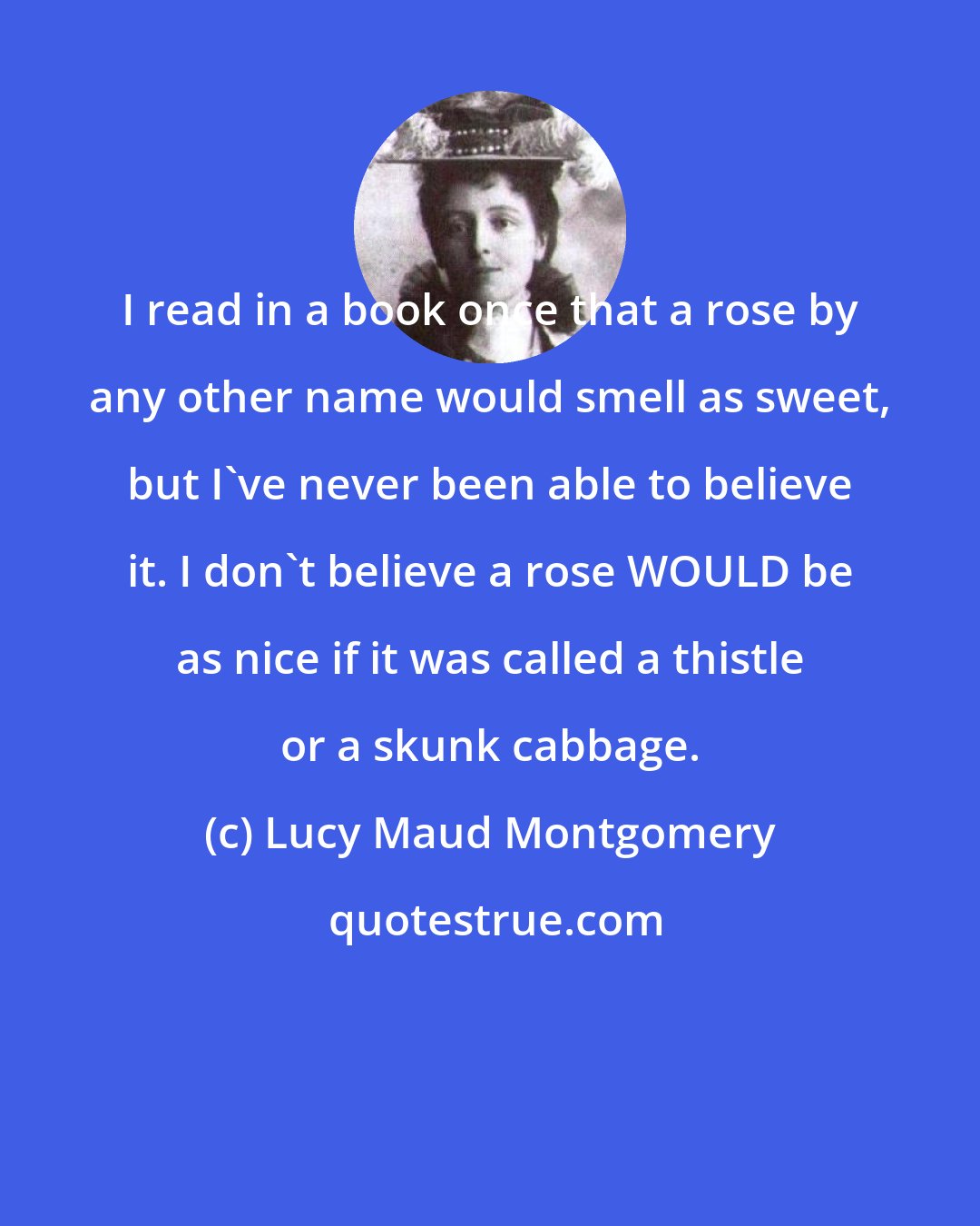 Lucy Maud Montgomery: I read in a book once that a rose by any other name would smell as sweet, but I've never been able to believe it. I don't believe a rose WOULD be as nice if it was called a thistle or a skunk cabbage.