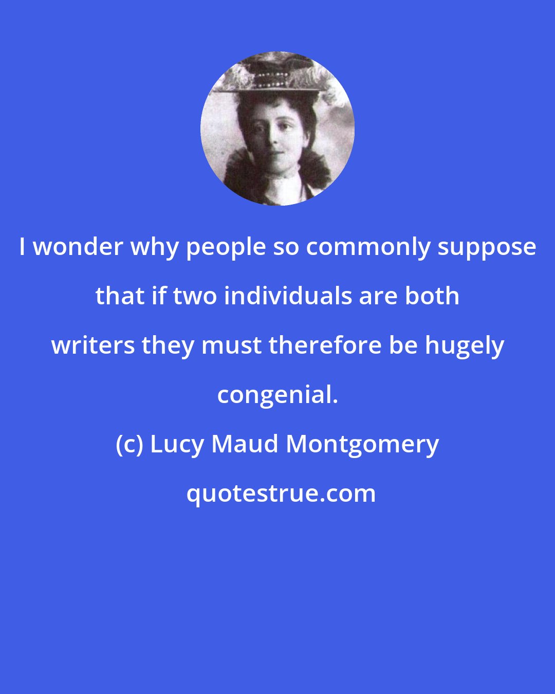 Lucy Maud Montgomery: I wonder why people so commonly suppose that if two individuals are both writers they must therefore be hugely congenial.