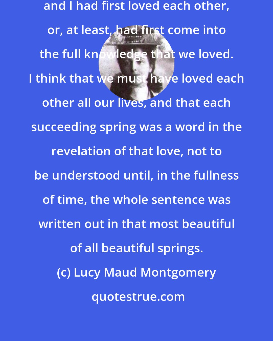 Lucy Maud Montgomery: It was in the spring that Josephine and I had first loved each other, or, at least, had first come into the full knowledge that we loved. I think that we must have loved each other all our lives, and that each succeeding spring was a word in the revelation of that love, not to be understood until, in the fullness of time, the whole sentence was written out in that most beautiful of all beautiful springs.