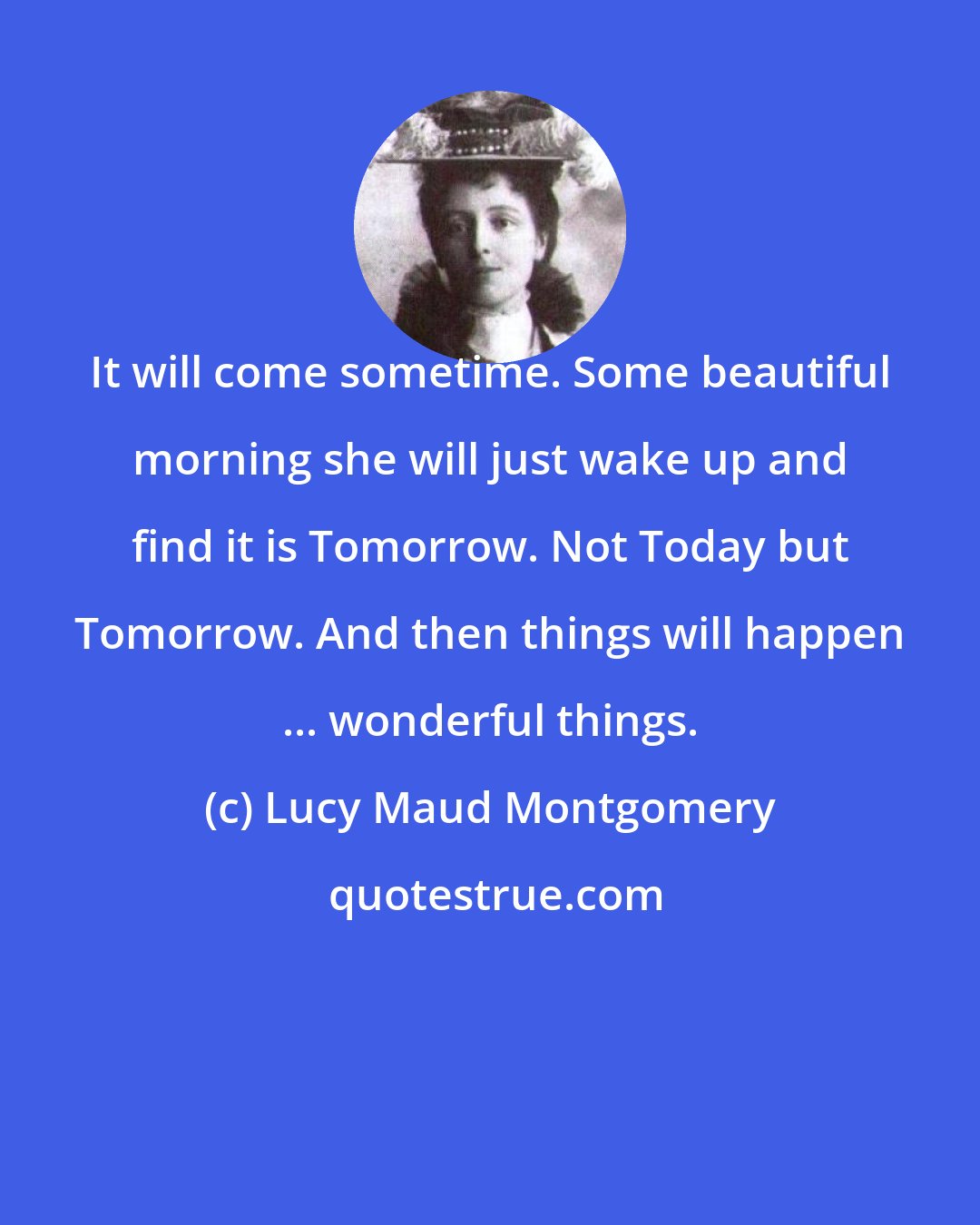 Lucy Maud Montgomery: It will come sometime. Some beautiful morning she will just wake up and find it is Tomorrow. Not Today but Tomorrow. And then things will happen ... wonderful things.