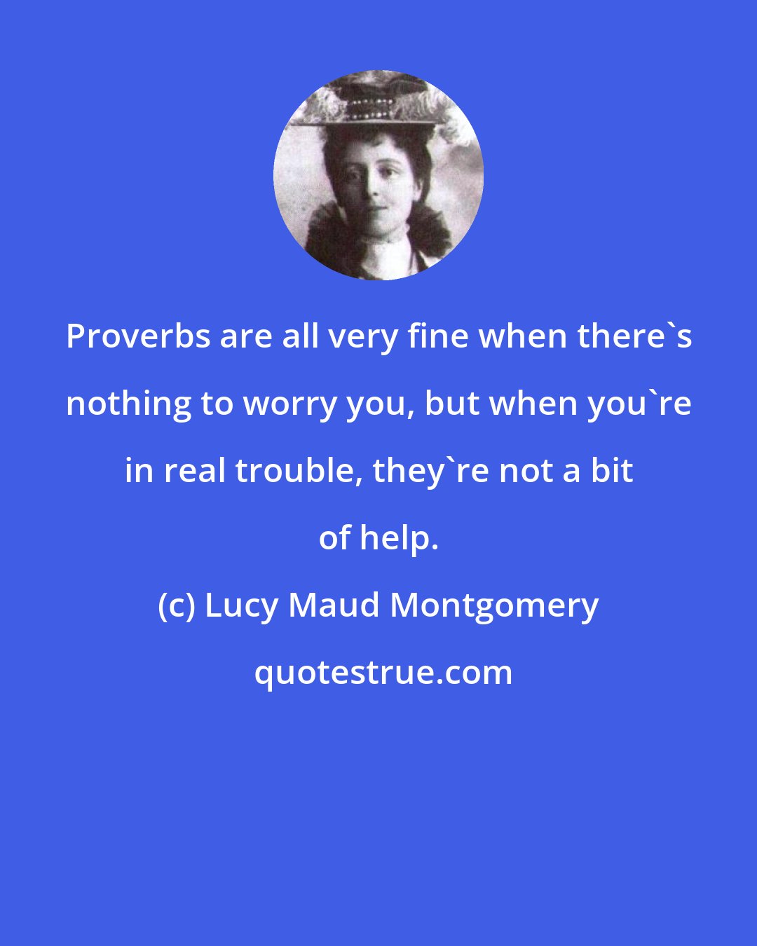 Lucy Maud Montgomery: Proverbs are all very fine when there's nothing to worry you, but when you're in real trouble, they're not a bit of help.