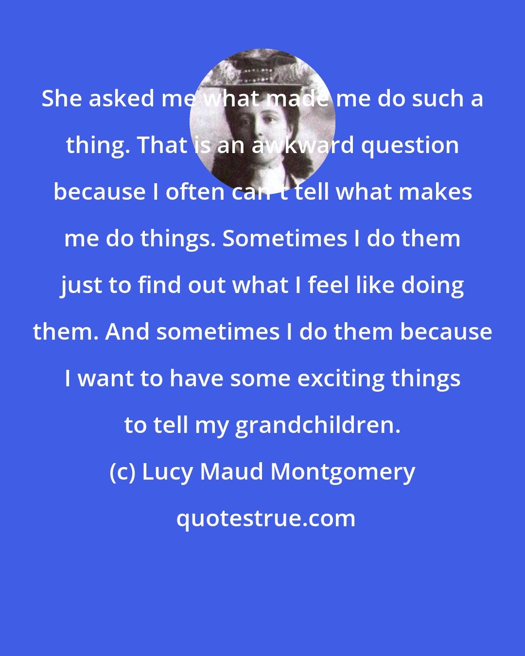 Lucy Maud Montgomery: She asked me what made me do such a thing. That is an awkward question because I often can't tell what makes me do things. Sometimes I do them just to find out what I feel like doing them. And sometimes I do them because I want to have some exciting things to tell my grandchildren.