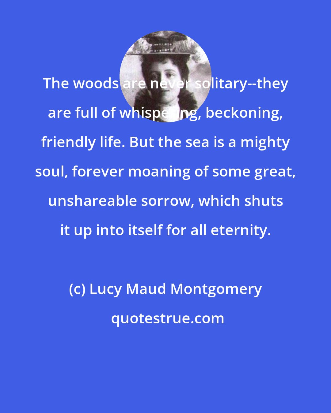 Lucy Maud Montgomery: The woods are never solitary--they are full of whispering, beckoning, friendly life. But the sea is a mighty soul, forever moaning of some great, unshareable sorrow, which shuts it up into itself for all eternity.