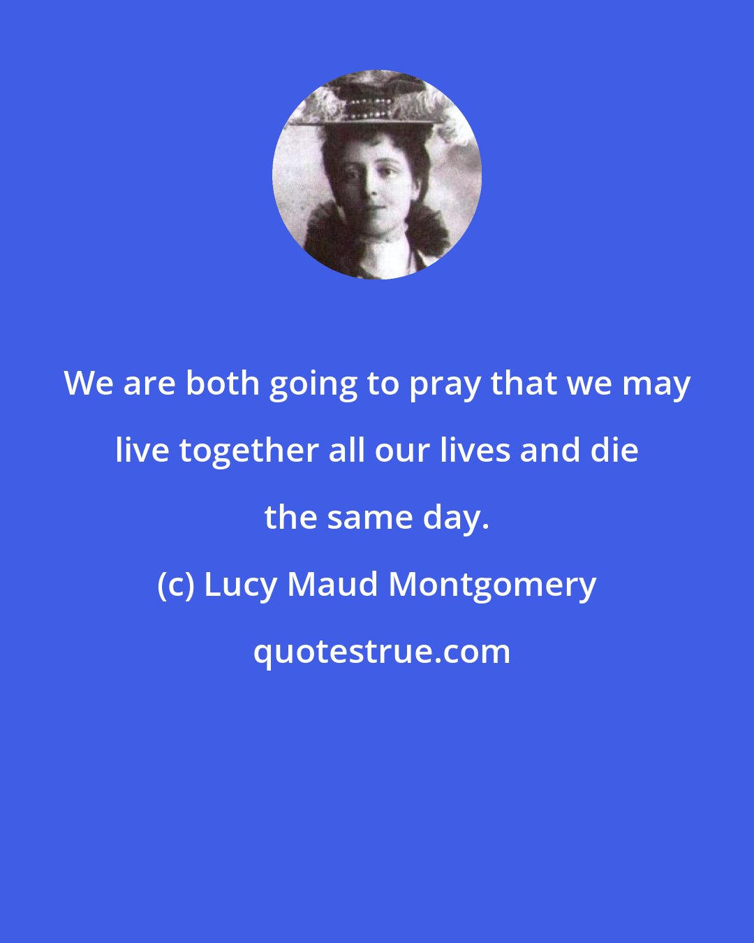 Lucy Maud Montgomery: We are both going to pray that we may live together all our lives and die the same day.