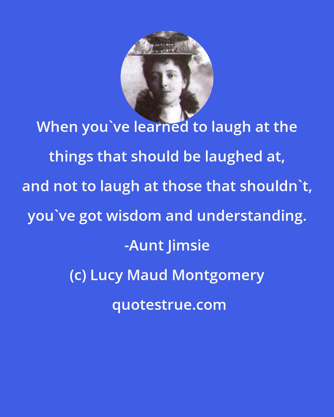 Lucy Maud Montgomery: When you've learned to laugh at the things that should be laughed at, and not to laugh at those that shouldn't, you've got wisdom and understanding. -Aunt Jimsie