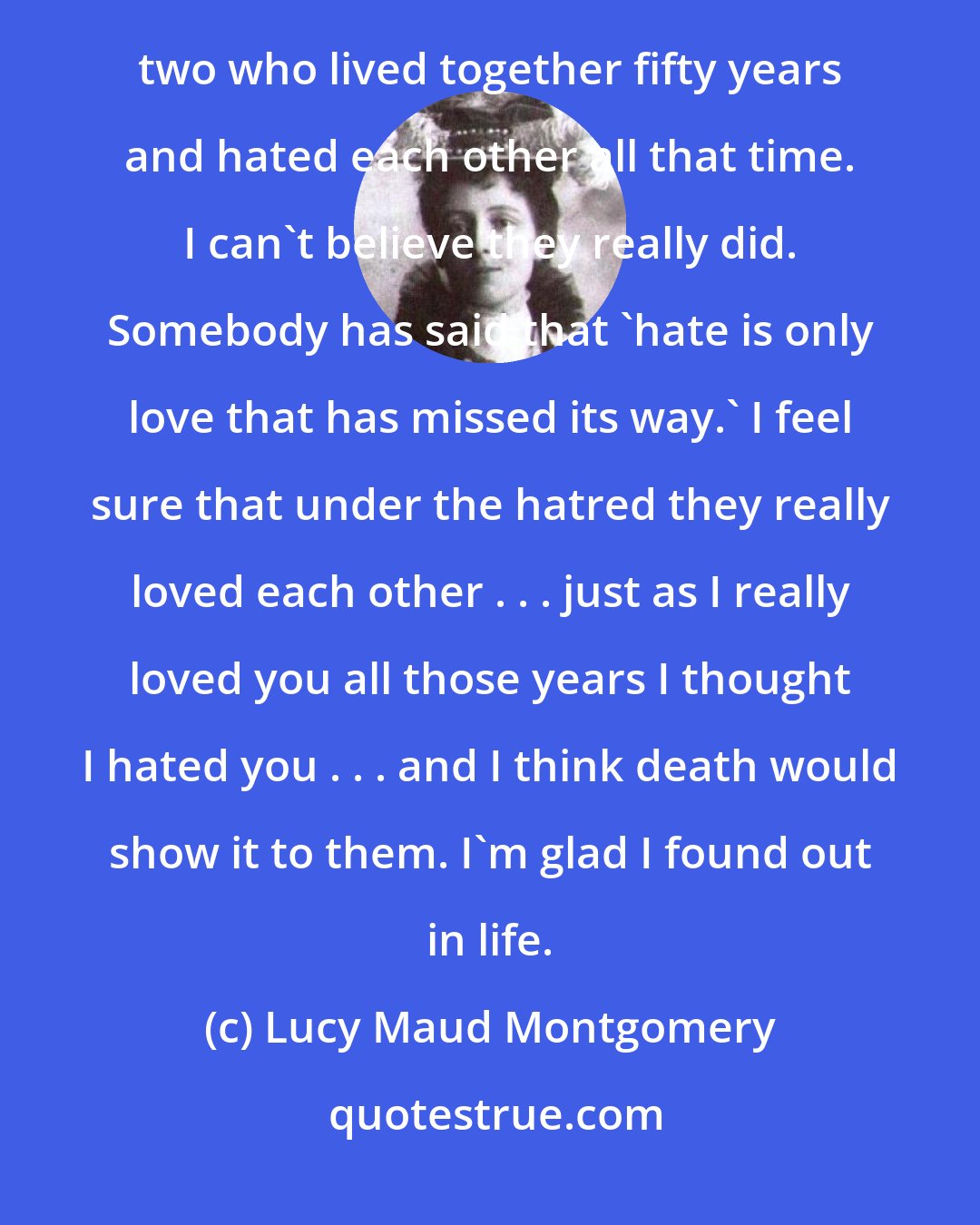 Lucy Maud Montgomery: Comedy and tragedy are so mixed up in life, Gilbert. The only thing that haunts me is that tale of the two who lived together fifty years and hated each other all that time. I can't believe they really did. Somebody has said that 'hate is only love that has missed its way.' I feel sure that under the hatred they really loved each other . . . just as I really loved you all those years I thought I hated you . . . and I think death would show it to them. I'm glad I found out in life.