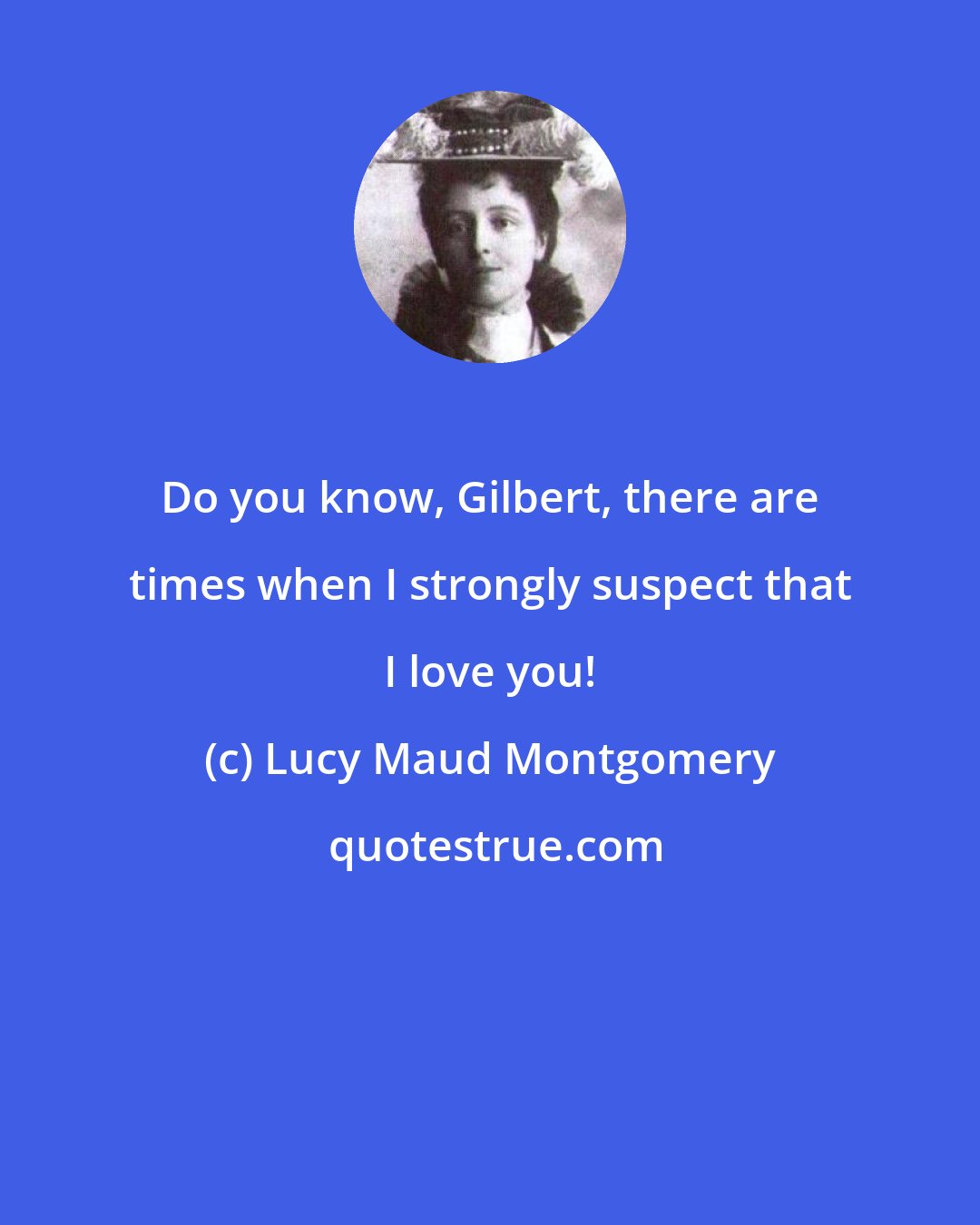 Lucy Maud Montgomery: Do you know, Gilbert, there are times when I strongly suspect that I love you!