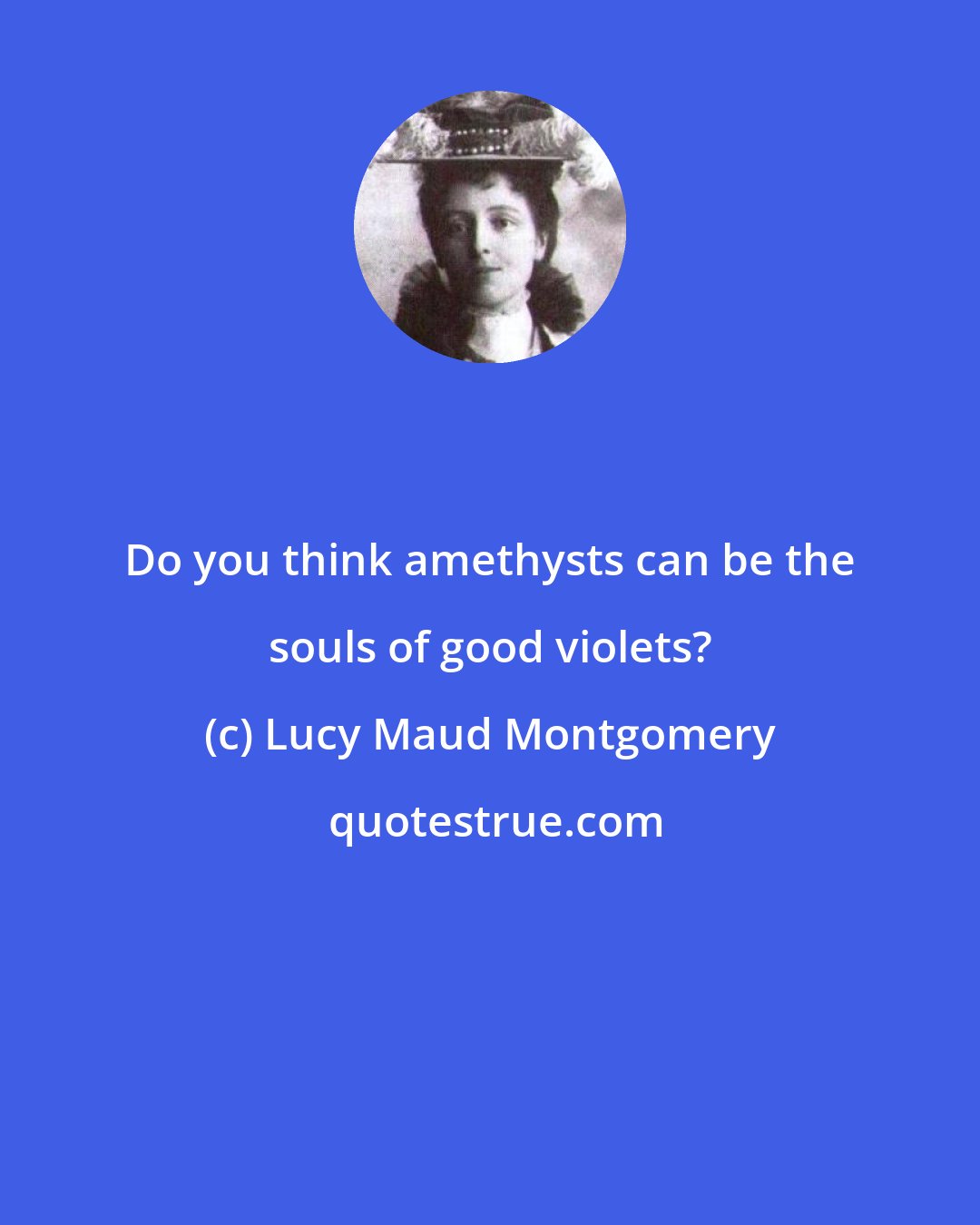 Lucy Maud Montgomery: Do you think amethysts can be the souls of good violets?