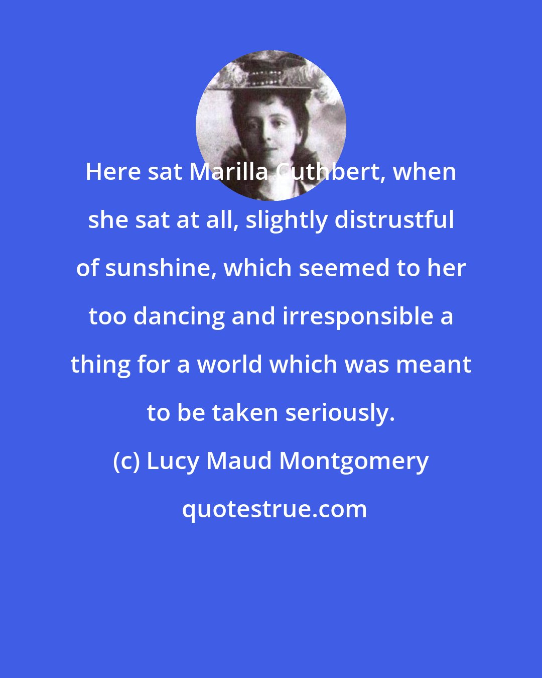 Lucy Maud Montgomery: Here sat Marilla Cuthbert, when she sat at all, slightly distrustful of sunshine, which seemed to her too dancing and irresponsible a thing for a world which was meant to be taken seriously.