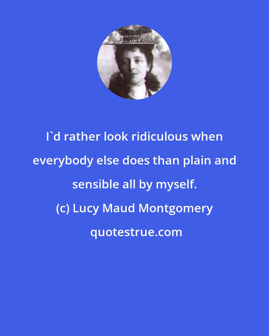 Lucy Maud Montgomery: I'd rather look ridiculous when everybody else does than plain and sensible all by myself.