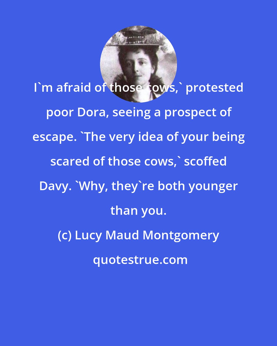 Lucy Maud Montgomery: I'm afraid of those cows,' protested poor Dora, seeing a prospect of escape. 'The very idea of your being scared of those cows,' scoffed Davy. 'Why, they're both younger than you.