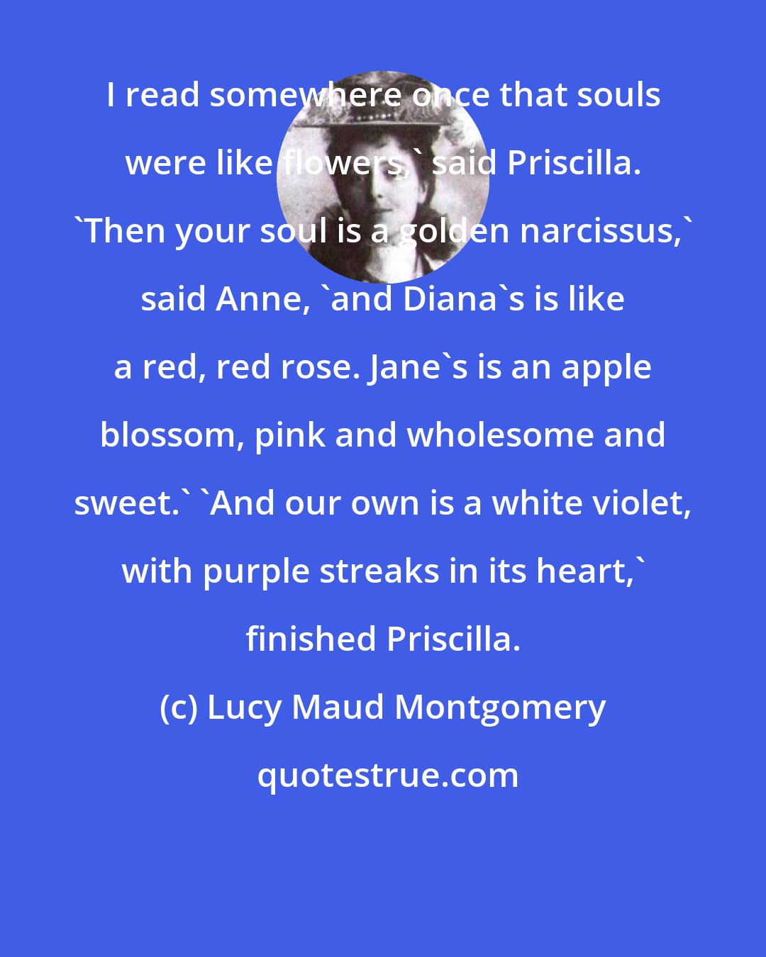 Lucy Maud Montgomery: I read somewhere once that souls were like flowers,' said Priscilla. 'Then your soul is a golden narcissus,' said Anne, 'and Diana's is like a red, red rose. Jane's is an apple blossom, pink and wholesome and sweet.' 'And our own is a white violet, with purple streaks in its heart,' finished Priscilla.