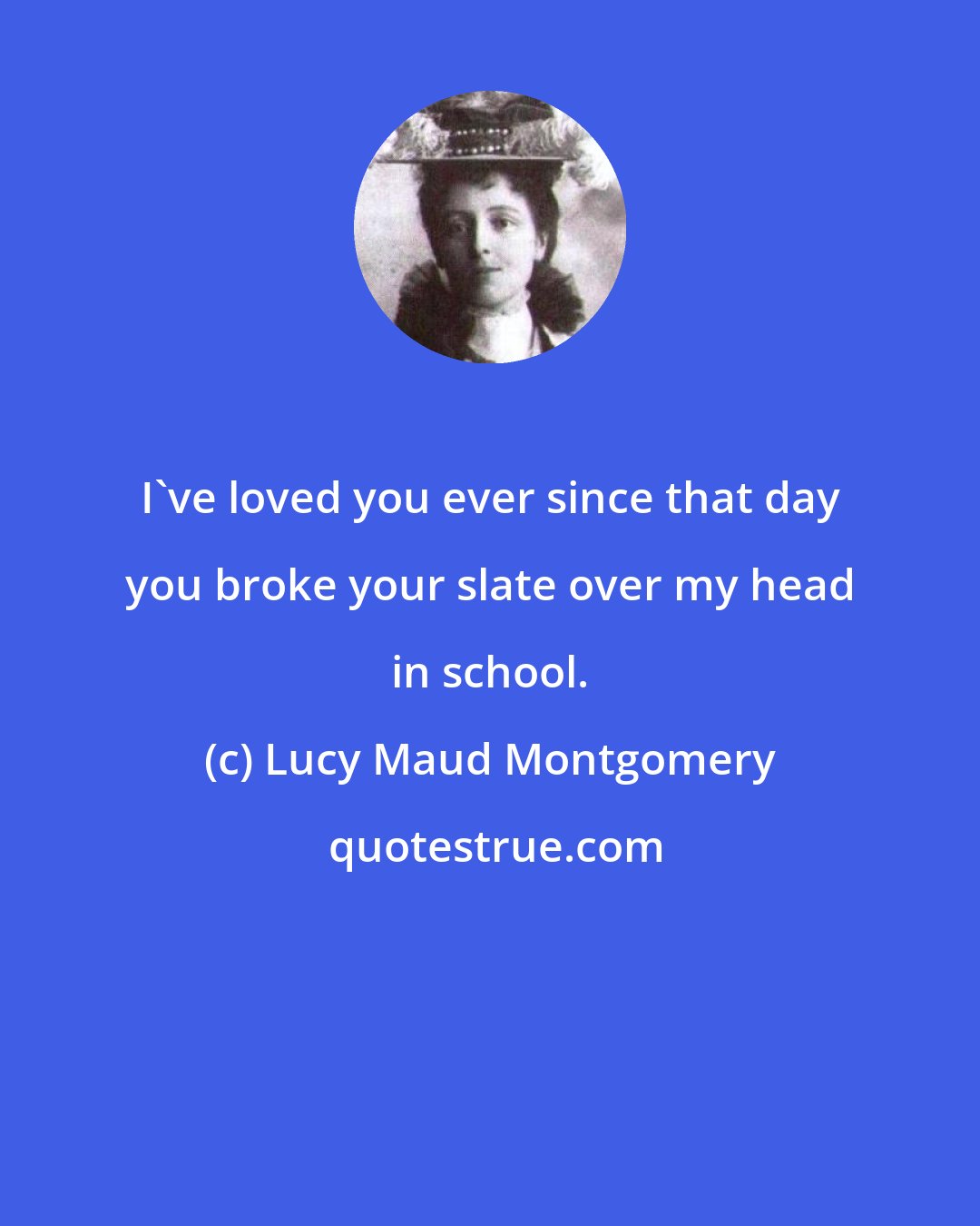 Lucy Maud Montgomery: I've loved you ever since that day you broke your slate over my head in school.