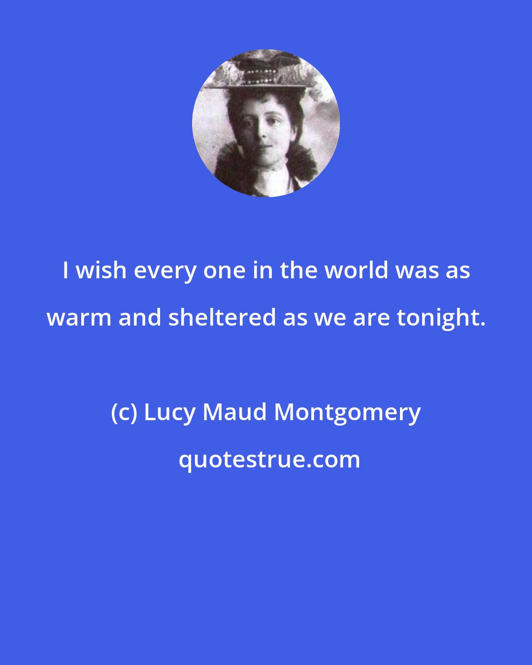 Lucy Maud Montgomery: I wish every one in the world was as warm and sheltered as we are tonight.