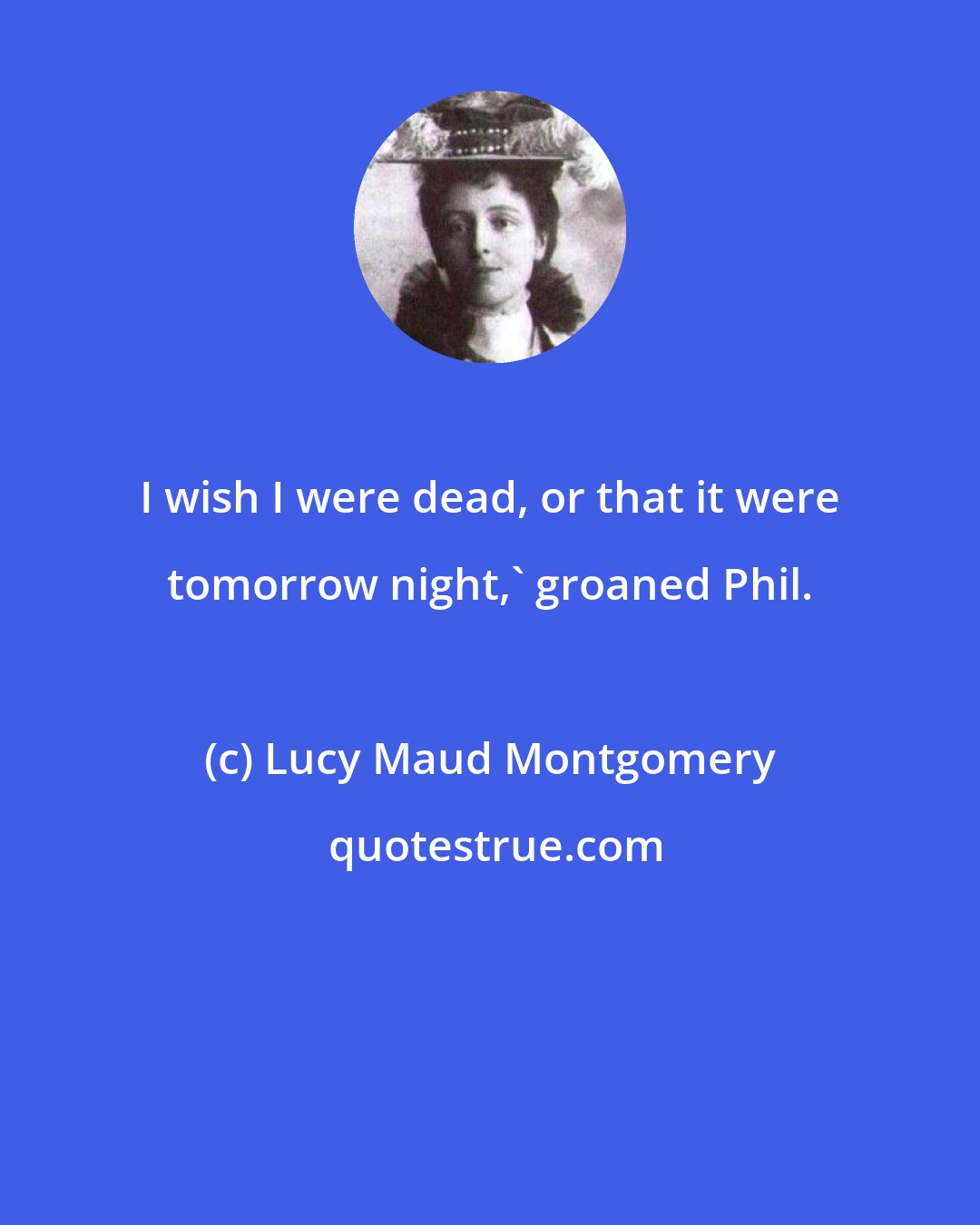 Lucy Maud Montgomery: I wish I were dead, or that it were tomorrow night,' groaned Phil.