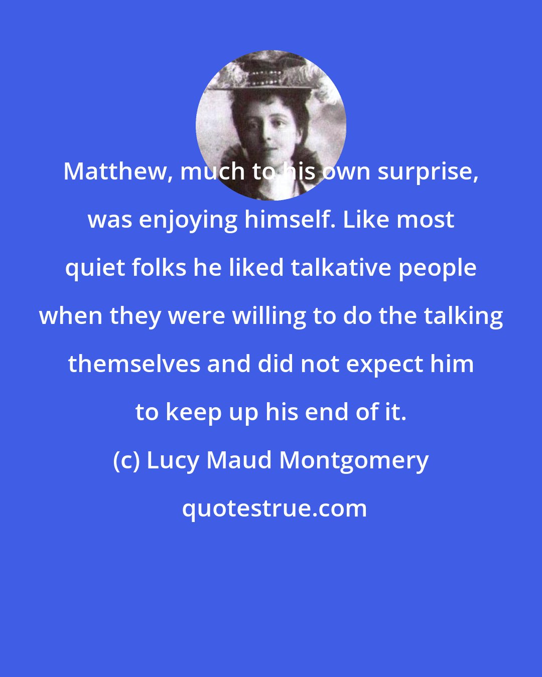 Lucy Maud Montgomery: Matthew, much to his own surprise, was enjoying himself. Like most quiet folks he liked talkative people when they were willing to do the talking themselves and did not expect him to keep up his end of it.