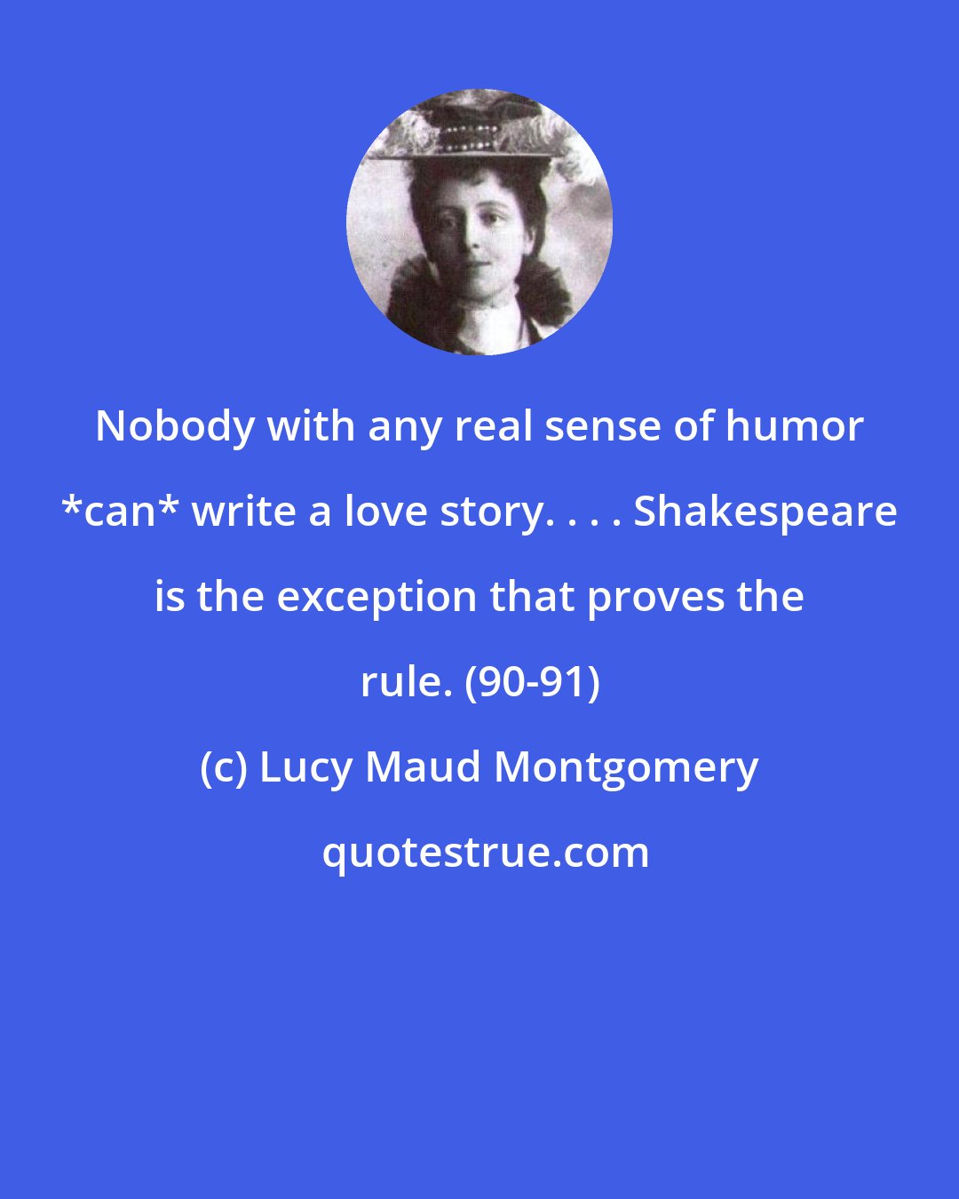 Lucy Maud Montgomery: Nobody with any real sense of humor *can* write a love story. . . . Shakespeare is the exception that proves the rule. (90-91)