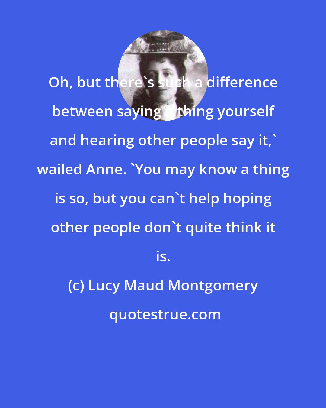 Lucy Maud Montgomery: Oh, but there's such a difference between saying a thing yourself and hearing other people say it,' wailed Anne. 'You may know a thing is so, but you can't help hoping other people don't quite think it is.