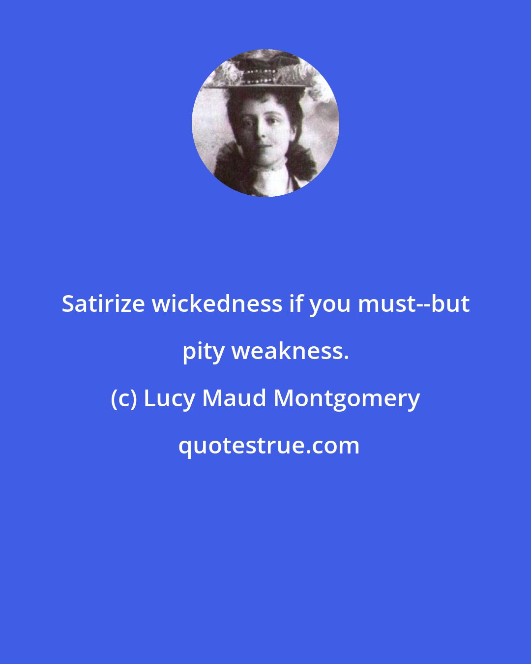 Lucy Maud Montgomery: Satirize wickedness if you must--but pity weakness.