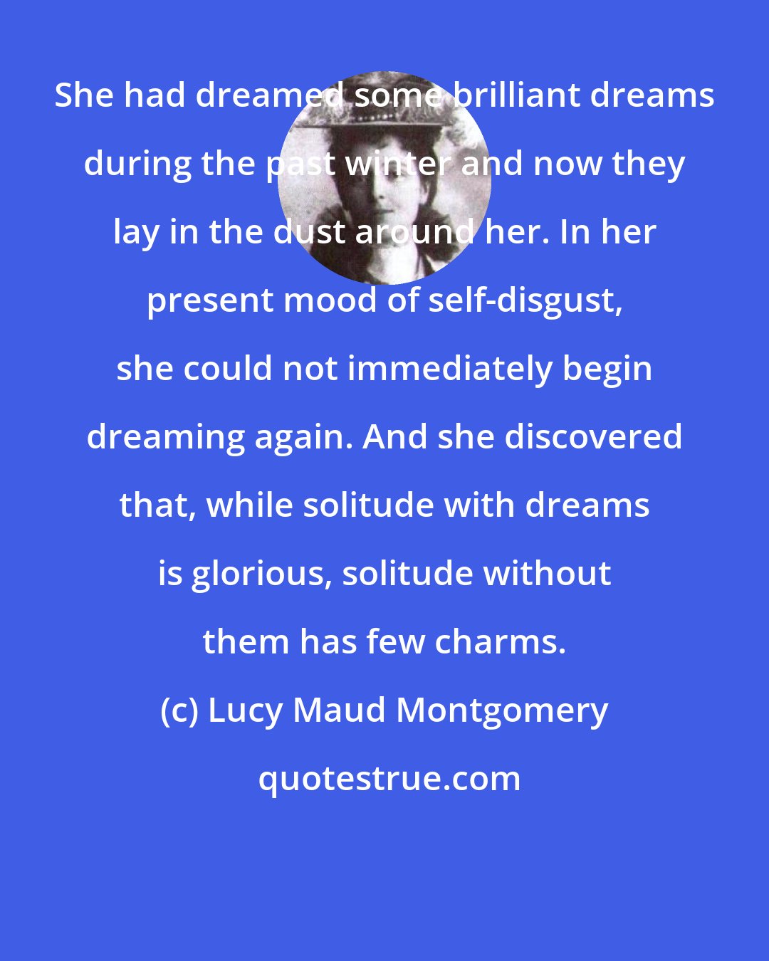 Lucy Maud Montgomery: She had dreamed some brilliant dreams during the past winter and now they lay in the dust around her. In her present mood of self-disgust, she could not immediately begin dreaming again. And she discovered that, while solitude with dreams is glorious, solitude without them has few charms.