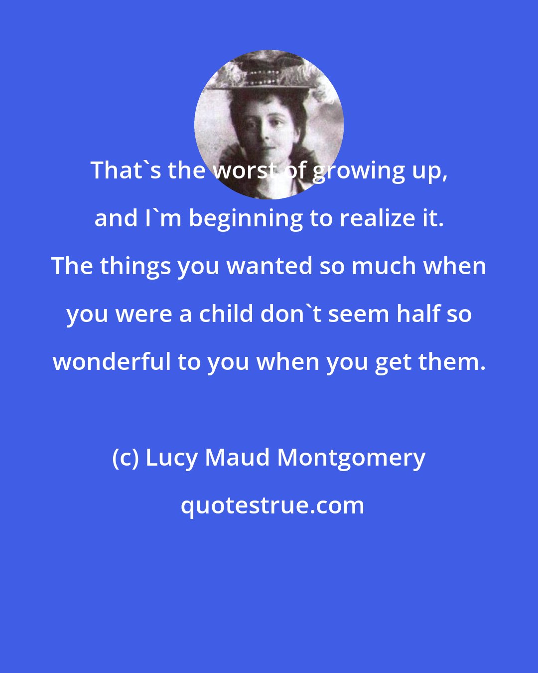 Lucy Maud Montgomery: That's the worst of growing up, and I'm beginning to realize it. The things you wanted so much when you were a child don't seem half so wonderful to you when you get them.