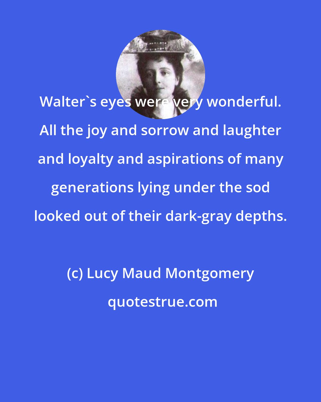 Lucy Maud Montgomery: Walter's eyes were very wonderful. All the joy and sorrow and laughter and loyalty and aspirations of many generations lying under the sod looked out of their dark-gray depths.