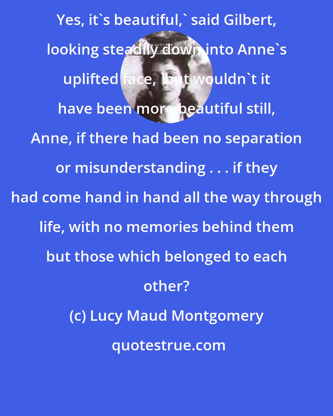 Lucy Maud Montgomery: Yes, it's beautiful,' said Gilbert, looking steadily down into Anne's uplifted face, 'but wouldn't it have been more beautiful still, Anne, if there had been no separation or misunderstanding . . . if they had come hand in hand all the way through life, with no memories behind them but those which belonged to each other?