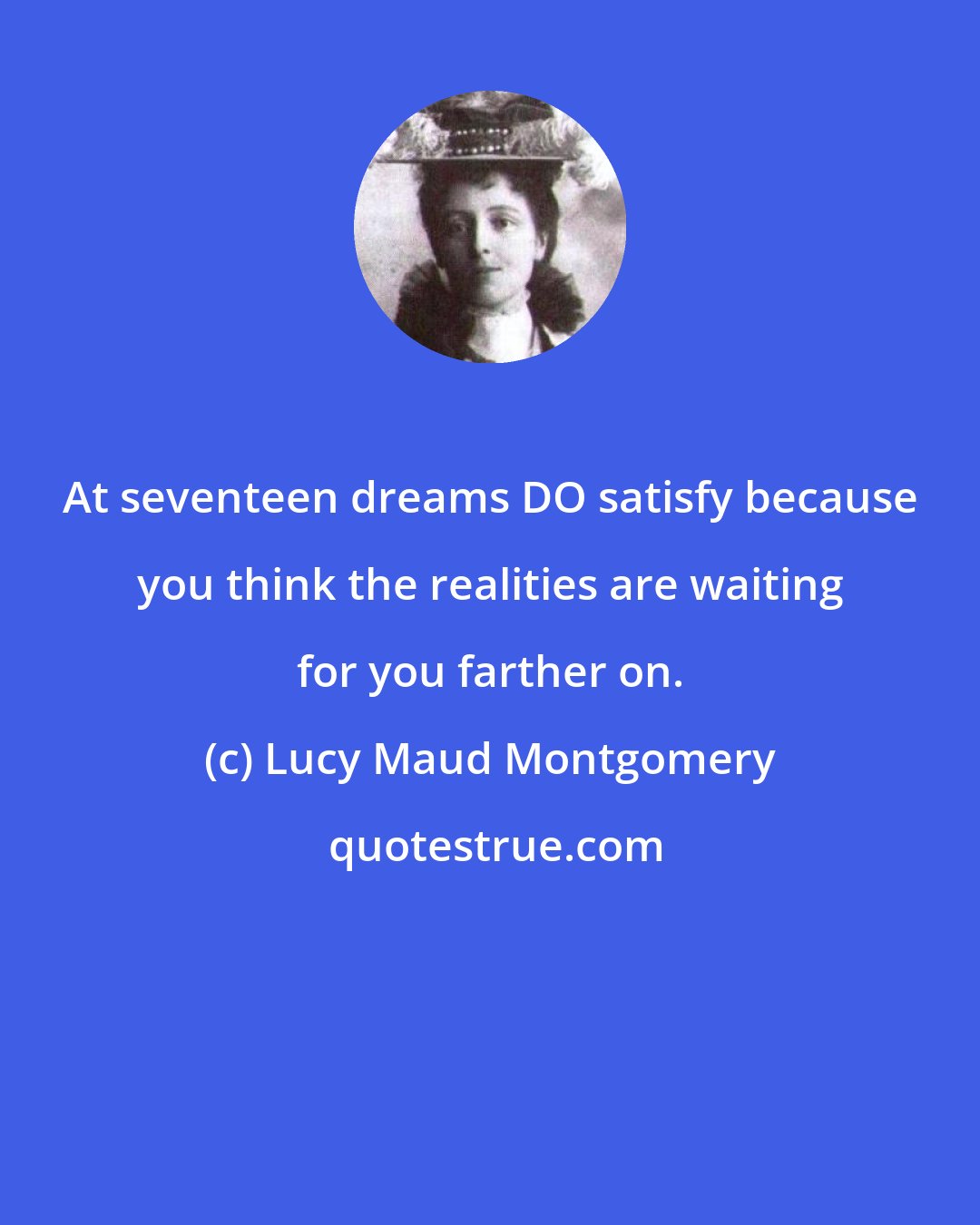 Lucy Maud Montgomery: At seventeen dreams DO satisfy because you think the realities are waiting for you farther on.