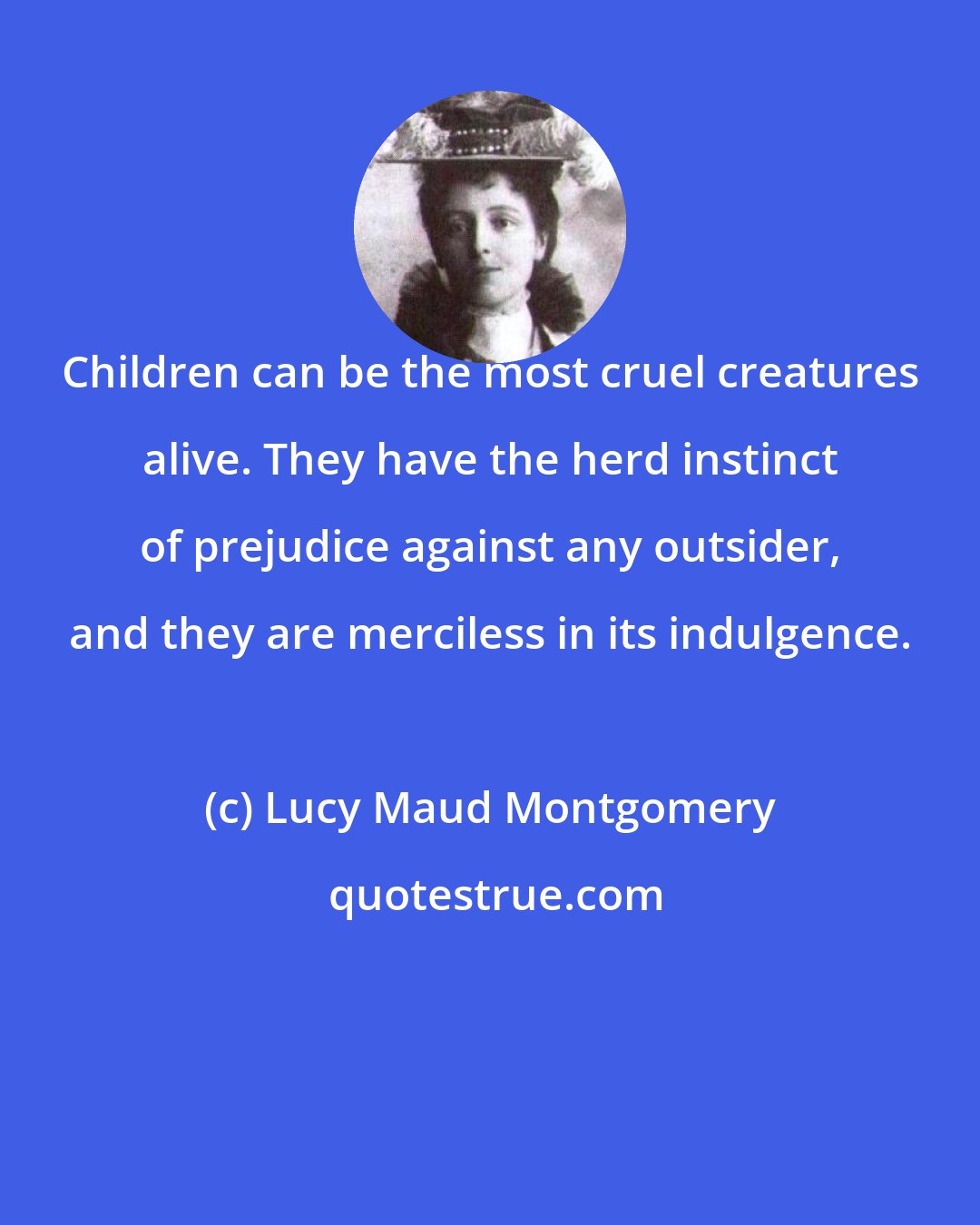 Lucy Maud Montgomery: Children can be the most cruel creatures alive. They have the herd instinct of prejudice against any outsider, and they are merciless in its indulgence.