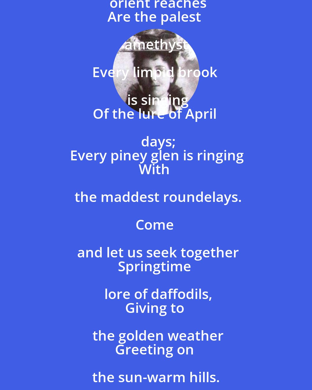 Lucy Maud Montgomery: Hark, I hear a robin calling!
List, the wind is from the south!
And the orchard-bloom is falling
Sweet as kisses on the mouth.

In the dreamy vale of beeches
Fair and faint is woven mist,
And the river's orient reaches
Are the palest amethyst.

Every limpid brook is singing
Of the lure of April days;
Every piney glen is ringing
With the maddest roundelays.

Come and let us seek together
Springtime lore of daffodils,
Giving to the golden weather
Greeting on the sun-warm hills.