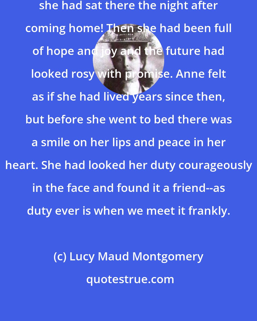 Lucy Maud Montgomery: How sadly things had changed since she had sat there the night after coming home! Then she had been full of hope and joy and the future had looked rosy with promise. Anne felt as if she had lived years since then, but before she went to bed there was a smile on her lips and peace in her heart. She had looked her duty courageously in the face and found it a friend--as duty ever is when we meet it frankly.