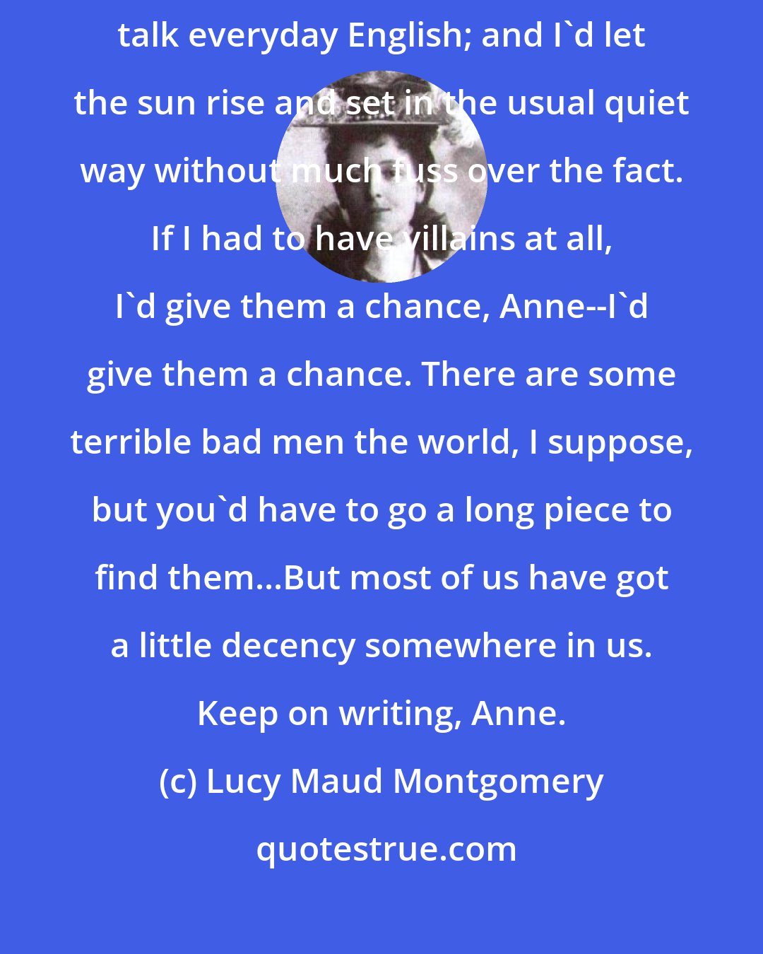 Lucy Maud Montgomery: I'd write of people and places like I knew, and I'd make my characters talk everyday English; and I'd let the sun rise and set in the usual quiet way without much fuss over the fact. If I had to have villains at all, I'd give them a chance, Anne--I'd give them a chance. There are some terrible bad men the world, I suppose, but you'd have to go a long piece to find them...But most of us have got a little decency somewhere in us. Keep on writing, Anne.