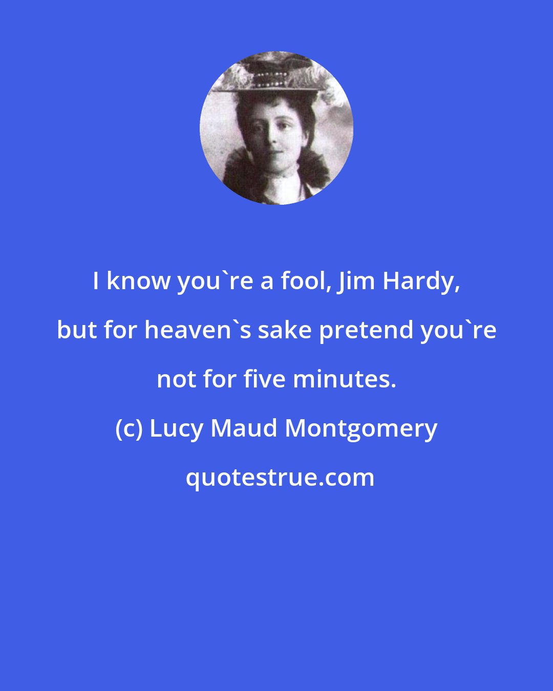 Lucy Maud Montgomery: I know you're a fool, Jim Hardy, but for heaven's sake pretend you're not for five minutes.