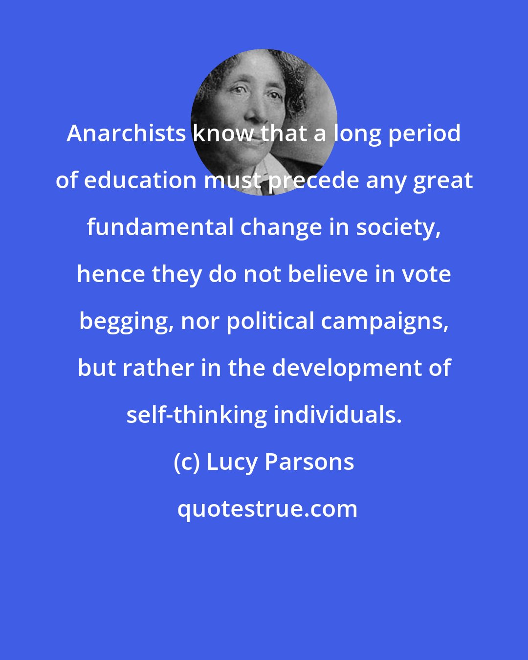 Lucy Parsons: Anarchists know that a long period of education must precede any great fundamental change in society, hence they do not believe in vote begging, nor political campaigns, but rather in the development of self-thinking individuals.