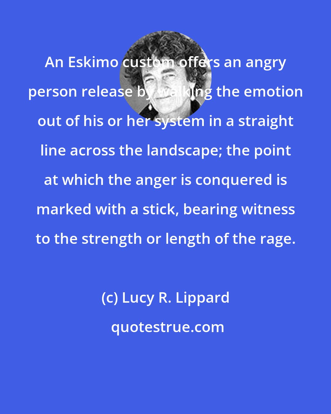 Lucy R. Lippard: An Eskimo custom offers an angry person release by walking the emotion out of his or her system in a straight line across the landscape; the point at which the anger is conquered is marked with a stick, bearing witness to the strength or length of the rage.
