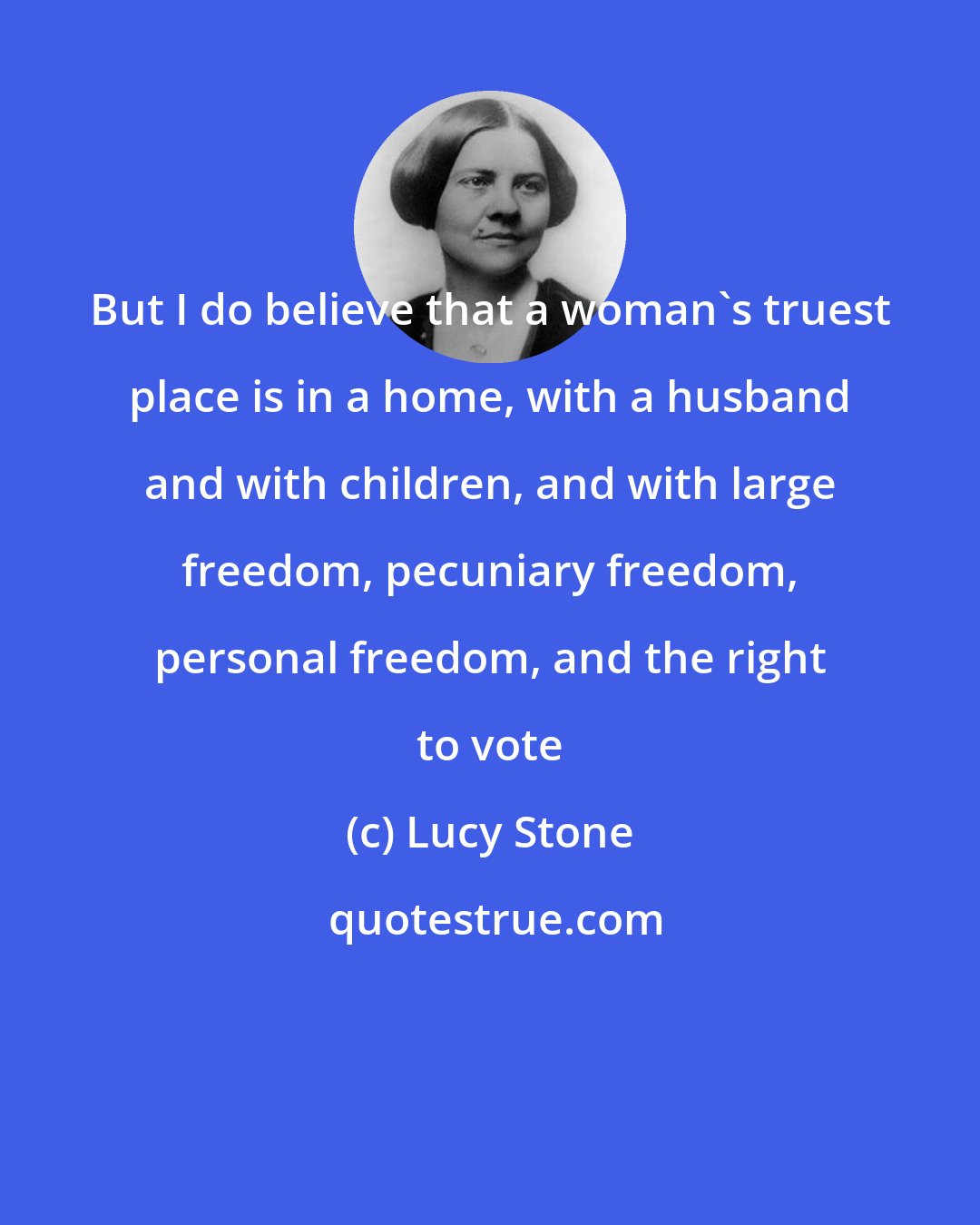 Lucy Stone: But I do believe that a woman's truest place is in a home, with a husband and with children, and with large freedom, pecuniary freedom, personal freedom, and the right to vote