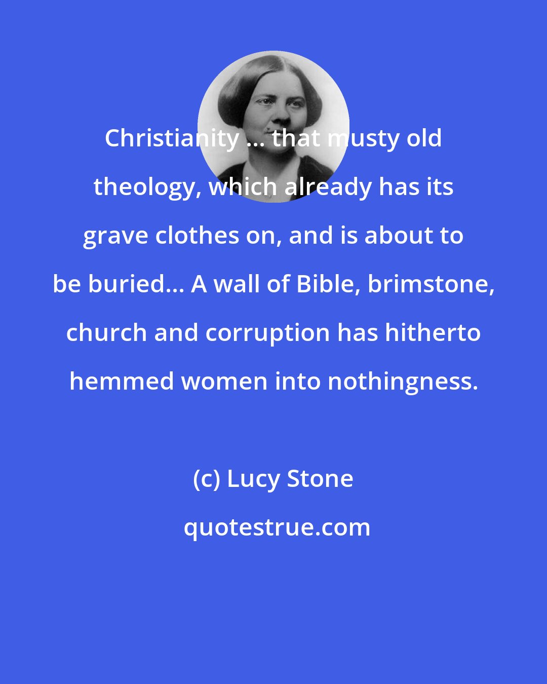 Lucy Stone: Christianity ... that musty old theology, which already has its grave clothes on, and is about to be buried... A wall of Bible, brimstone, church and corruption has hitherto hemmed women into nothingness.