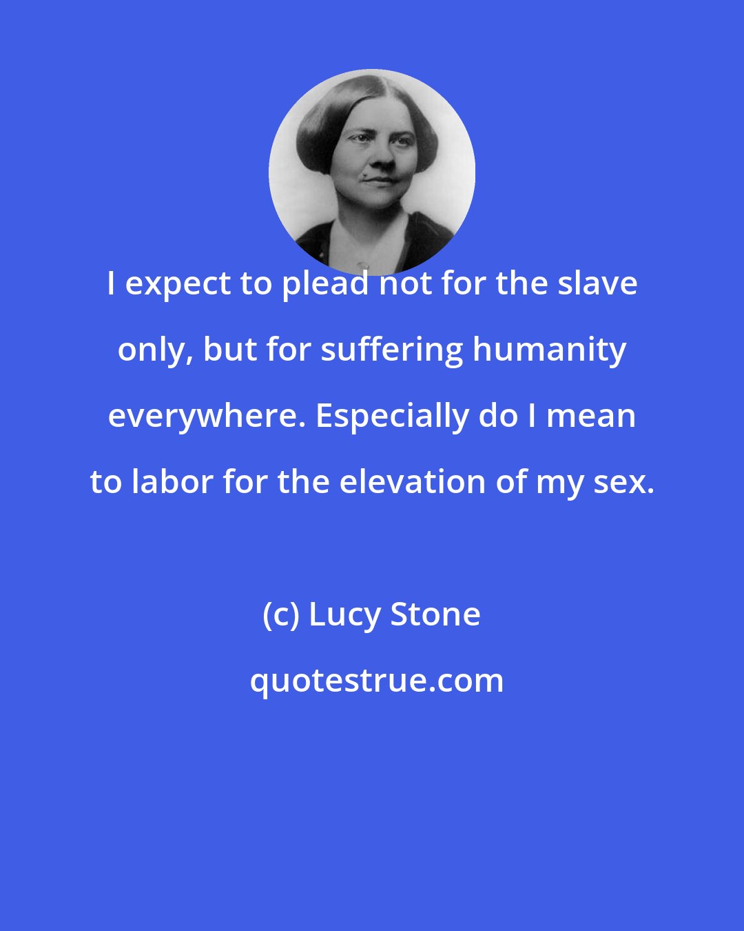 Lucy Stone: I expect to plead not for the slave only, but for suffering humanity everywhere. Especially do I mean to labor for the elevation of my sex.