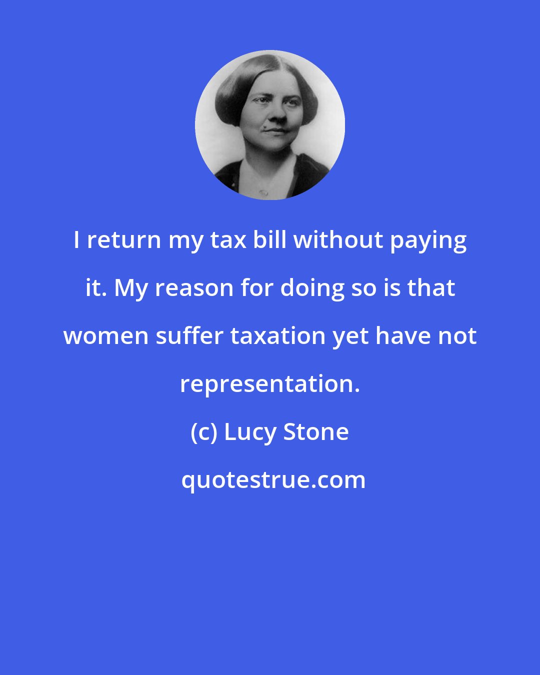 Lucy Stone: I return my tax bill without paying it. My reason for doing so is that women suffer taxation yet have not representation.