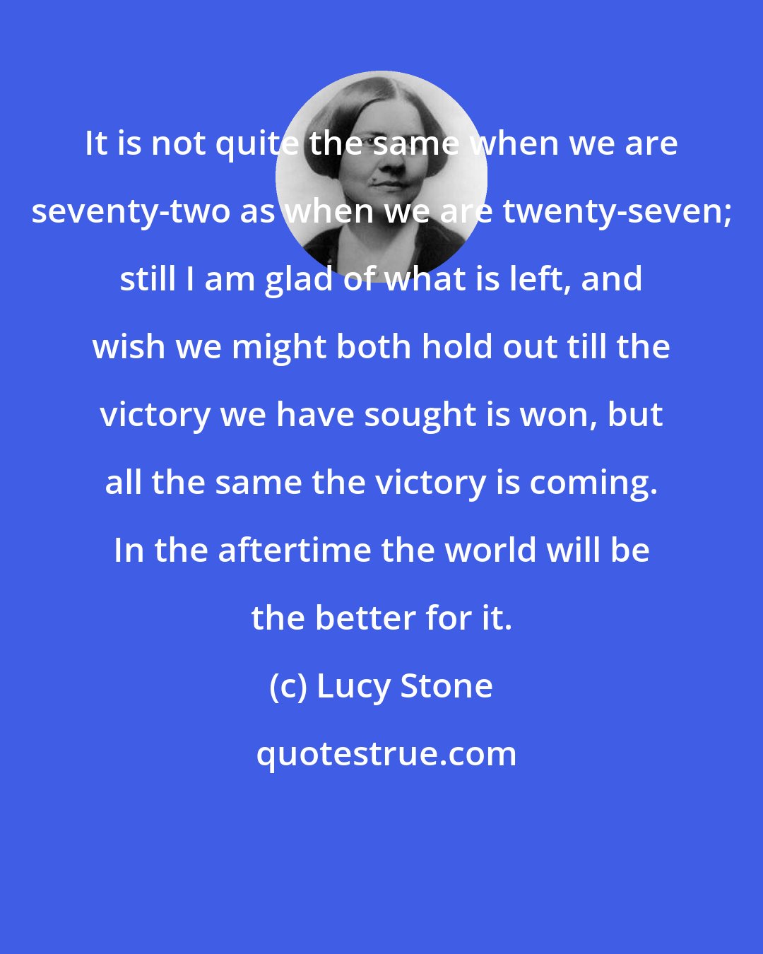 Lucy Stone: It is not quite the same when we are seventy-two as when we are twenty-seven; still I am glad of what is left, and wish we might both hold out till the victory we have sought is won, but all the same the victory is coming. In the aftertime the world will be the better for it.