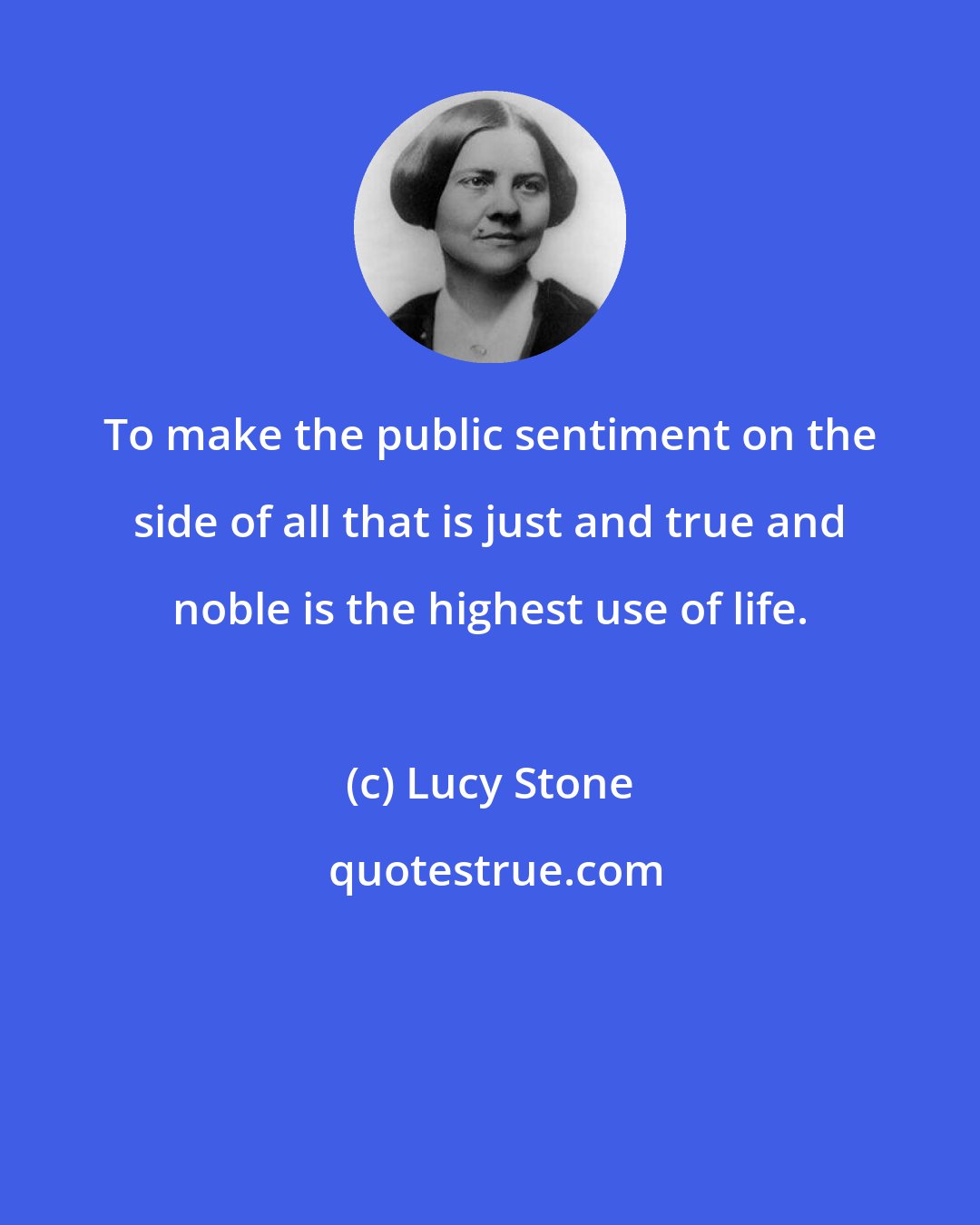 Lucy Stone: To make the public sentiment on the side of all that is just and true and noble is the highest use of life.