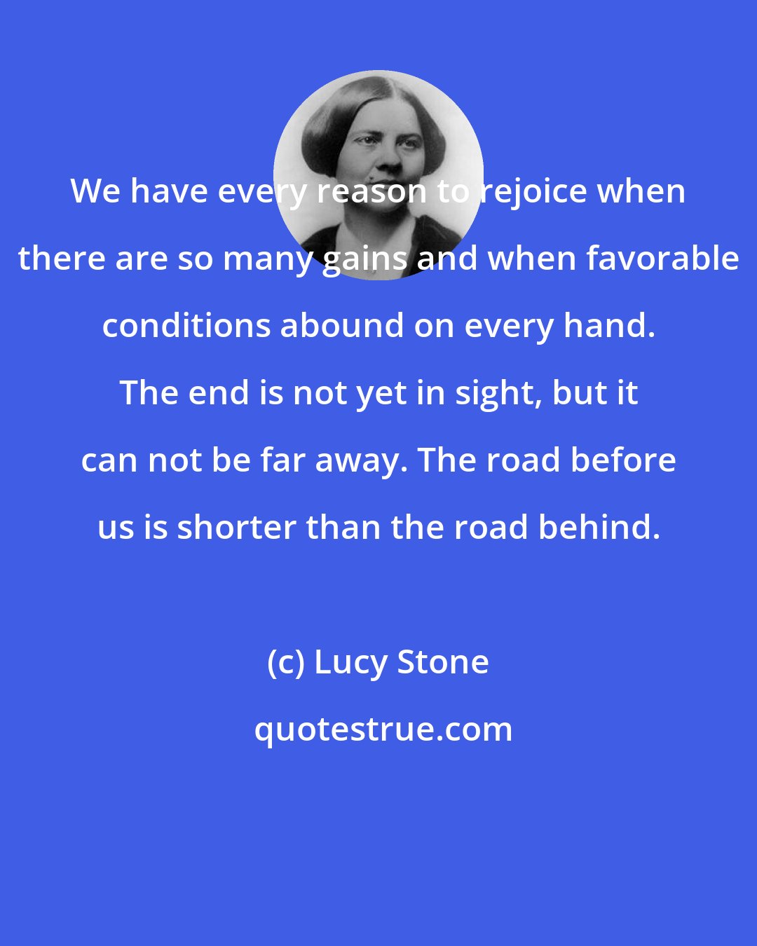 Lucy Stone: We have every reason to rejoice when there are so many gains and when favorable conditions abound on every hand. The end is not yet in sight, but it can not be far away. The road before us is shorter than the road behind.