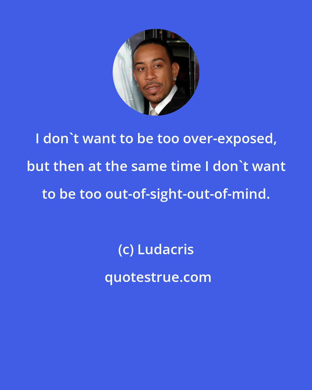 Ludacris: I don't want to be too over-exposed, but then at the same time I don't want to be too out-of-sight-out-of-mind.