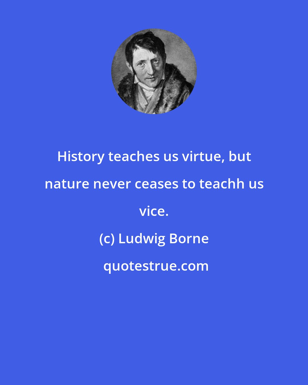 Ludwig Borne: History teaches us virtue, but nature never ceases to teachh us vice.