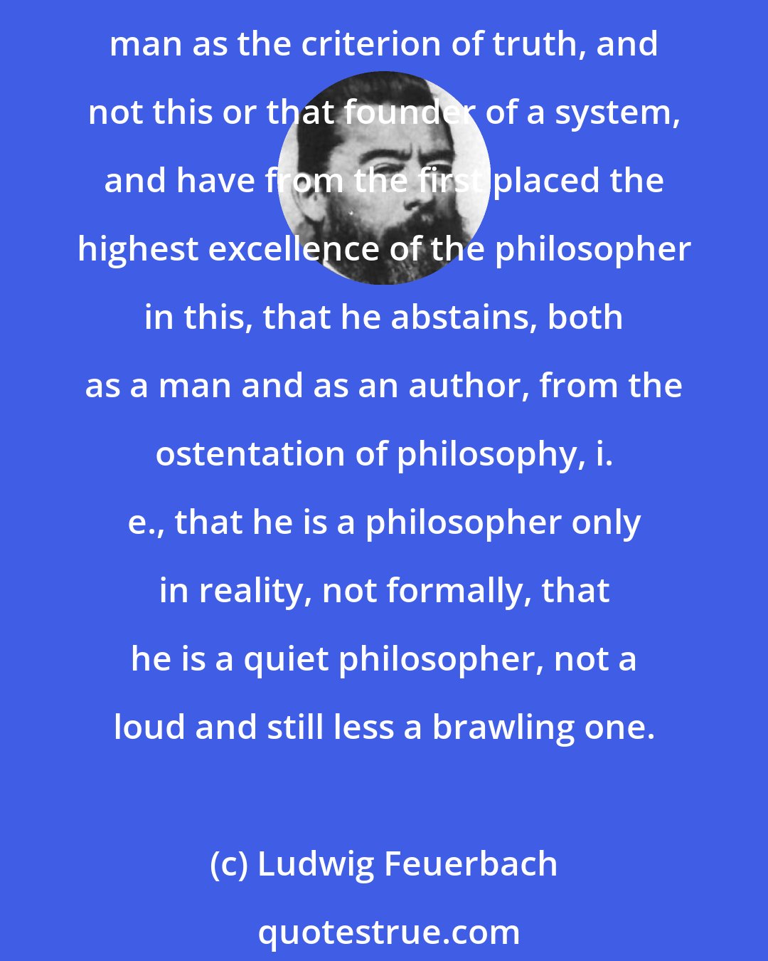 Ludwig Feuerbach: I have always taken as the standard of the mode of teaching and writing, not the abstract, particular, professional philosopher, but universal man, that I have regarded man as the criterion of truth, and not this or that founder of a system, and have from the first placed the highest excellence of the philosopher in this, that he abstains, both as a man and as an author, from the ostentation of philosophy, i. e., that he is a philosopher only in reality, not formally, that he is a quiet philosopher, not a loud and still less a brawling one.