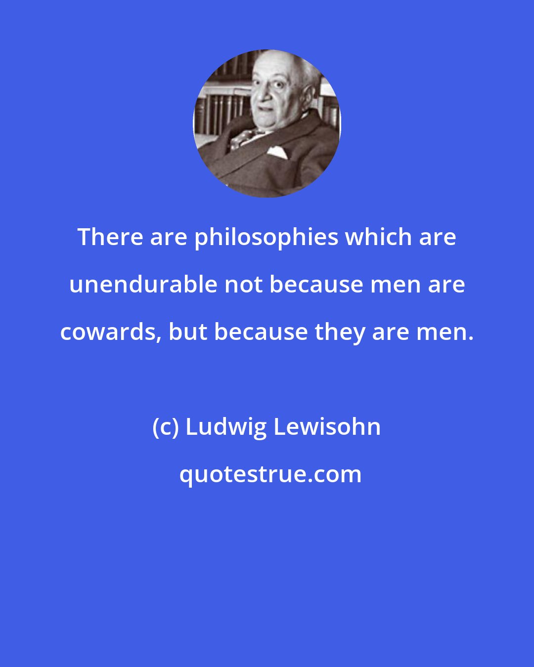 Ludwig Lewisohn: There are philosophies which are unendurable not because men are cowards, but because they are men.